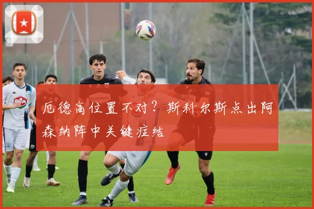 厄德高位置不对？斯科尔斯点出阿森纳阵中关键症结