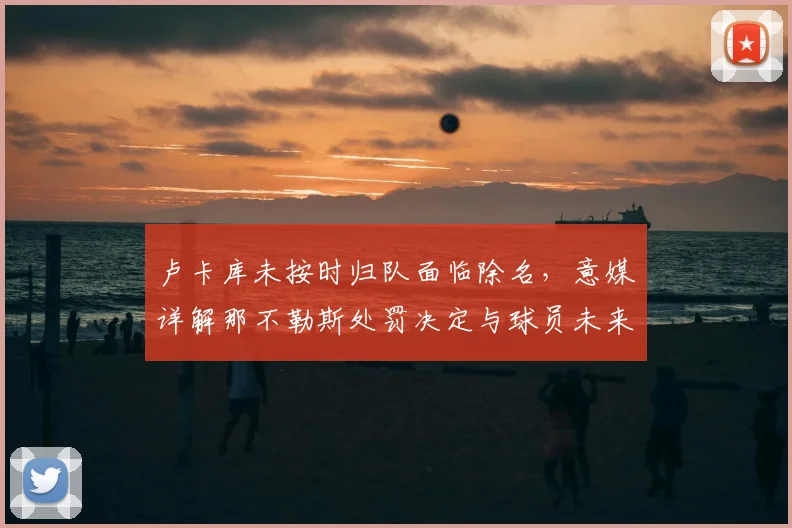 卢卡库未按时归队面临除名，意媒详解那不勒斯处罚决定与球员未来