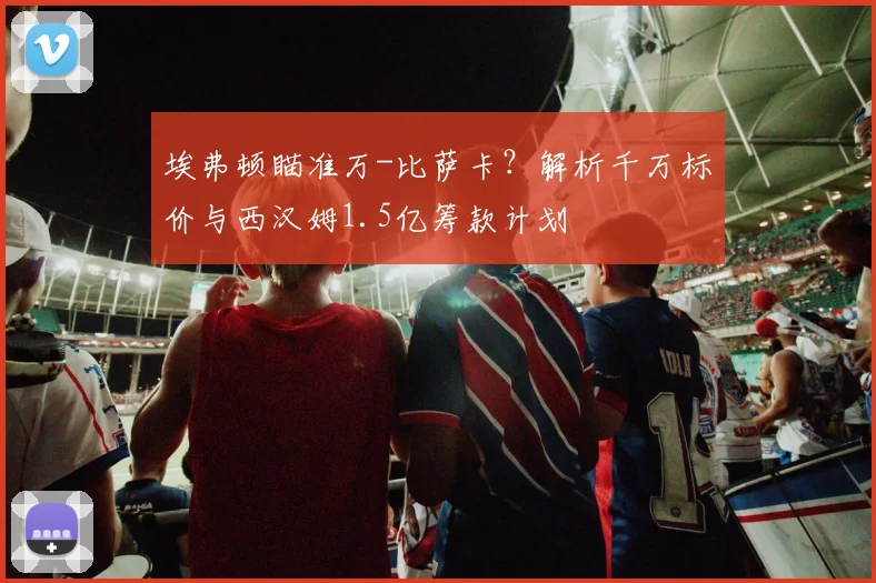 埃弗顿瞄准万-比萨卡？解析千万标价与西汉姆1.5亿筹款计划