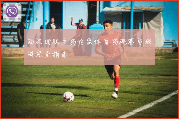 西汉姆联主场伦敦体育场观赛与旅游完全指南