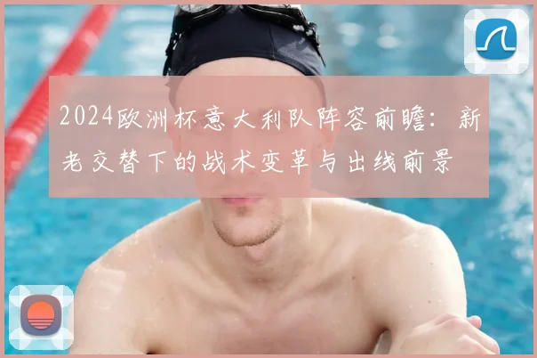 2024欧洲杯意大利队阵容前瞻：新老交替下的战术变革与出线前景