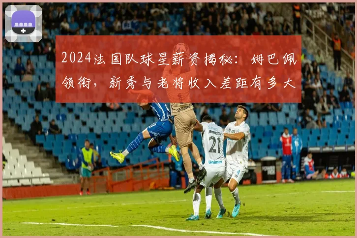 2024法国队球星薪资揭秘：姆巴佩领衔，新秀与老将收入差距有多大？