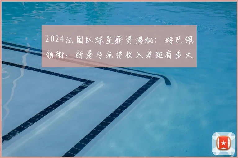 2024法国队球星薪资揭秘:姆巴佩领衔,新秀与老将收入差距有多大?