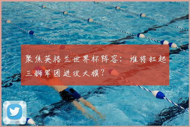 聚焦英格兰世界杯阵容：谁将扛起三狮军团进攻大旗？
