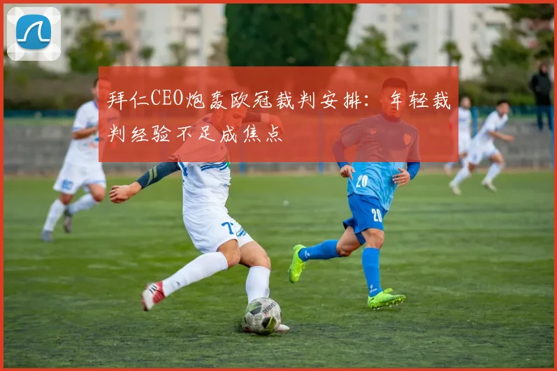 拜仁CEO炮轰欧冠裁判安排：年轻裁判经验不足成焦点