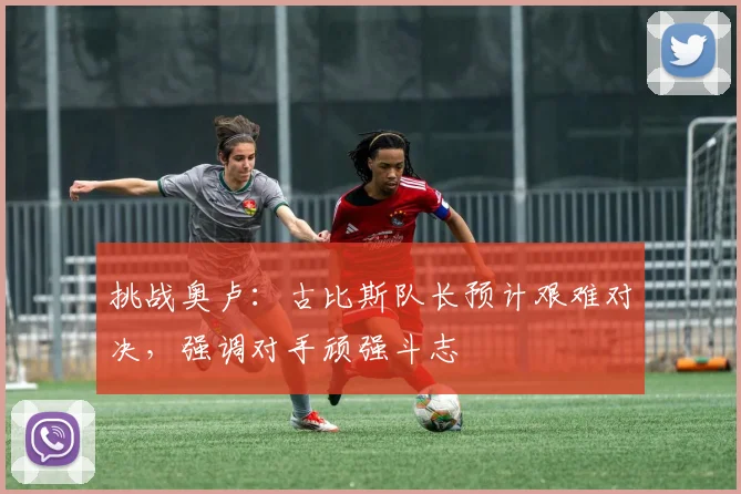 挑战奥卢：古比斯队长预计艰难对决，强调对手顽强斗志