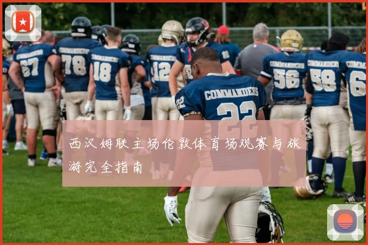 西汉姆联主场伦敦体育场观赛与旅游完全指南