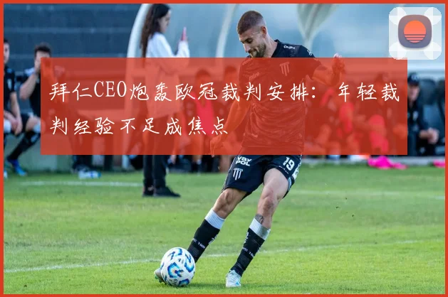 拜仁CEO炮轰欧冠裁判安排：年轻裁判经验不足成焦点