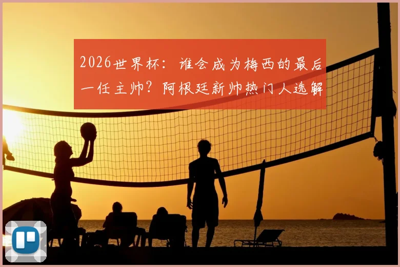 2026世界杯：谁会成为梅西的最后一任主帅？阿根廷新帅热门人选解析