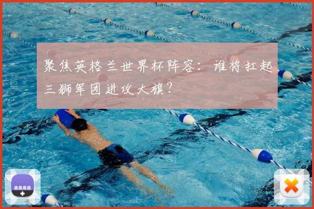 聚焦英格兰世界杯阵容：谁将扛起三狮军团进攻大旗？