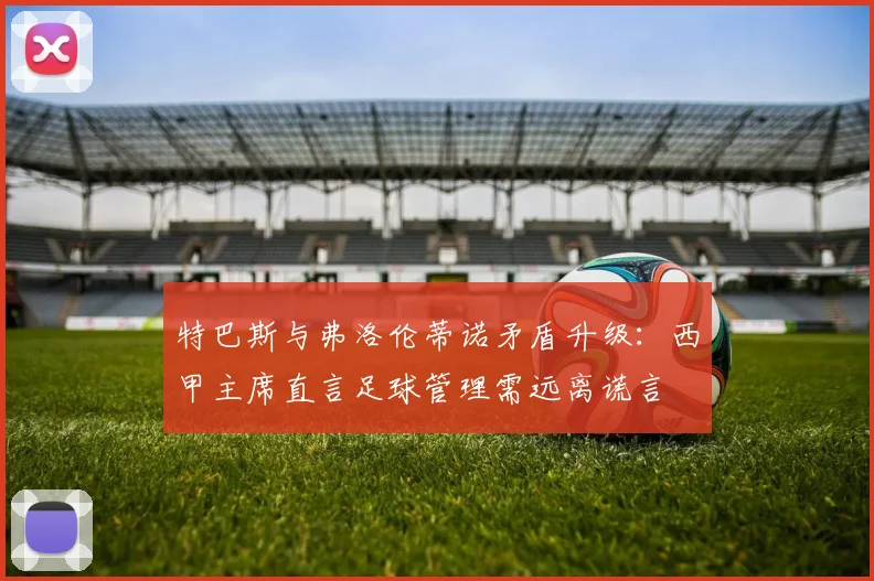 特巴斯与弗洛伦蒂诺矛盾升级：西甲主席直言足球管理需远离谎言